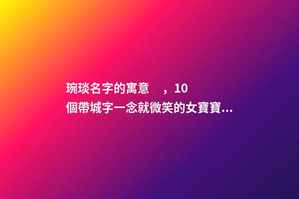 琬琰名字的寓意，10個帶城字一念就微笑的女寶寶名